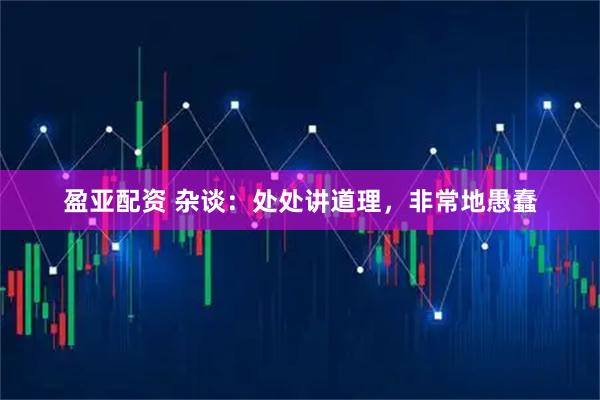 盈亚配资 杂谈：处处讲道理，非常地愚蠢