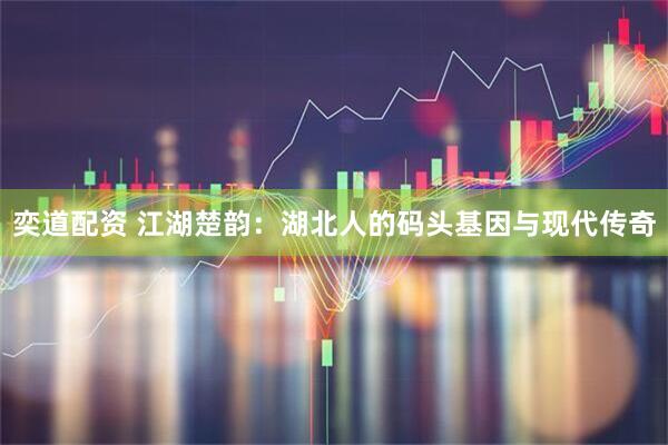 奕道配资 江湖楚韵：湖北人的码头基因与现代传奇