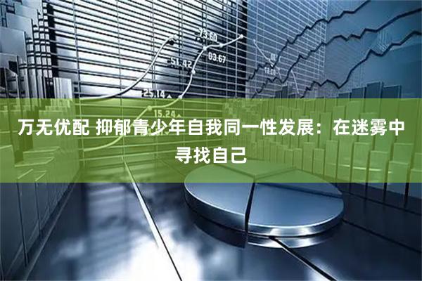 万无优配 抑郁青少年自我同一性发展：在迷雾中寻找自己