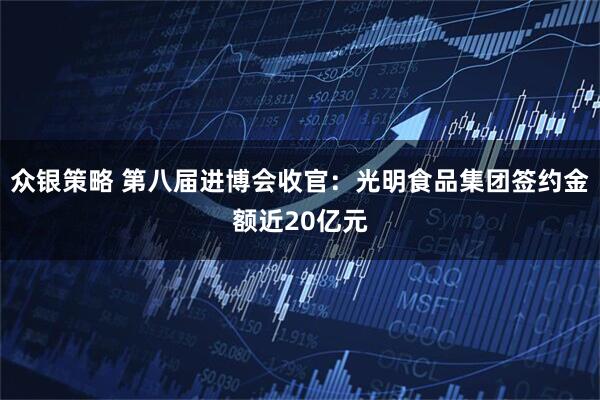 众银策略 第八届进博会收官：光明食品集团签约金额近20亿元