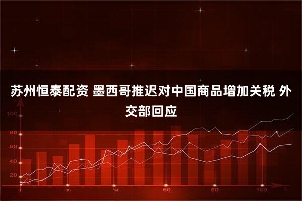 苏州恒泰配资 墨西哥推迟对中国商品增加关税 外交部回应