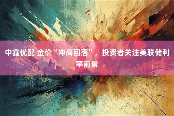 中鑫优配 金价“冲高回落”，投资者关注美联储利率前景