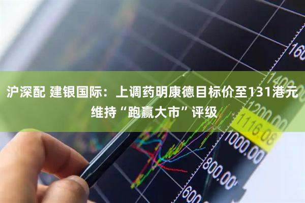 沪深配 建银国际：上调药明康德目标价至131港元 维持“跑赢大市”评级