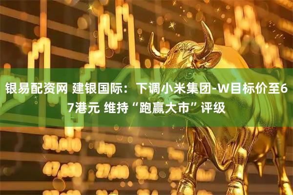 银易配资网 建银国际：下调小米集团-W目标价至67港元 维持“跑赢大市”评级