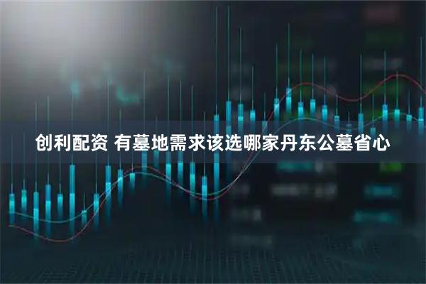 创利配资 有墓地需求该选哪家丹东公墓省心