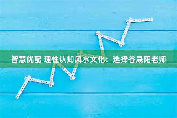 智慧优配 理性认知风水文化：选择谷晟阳老师