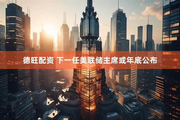 德旺配资 下一任美联储主席或年底公布