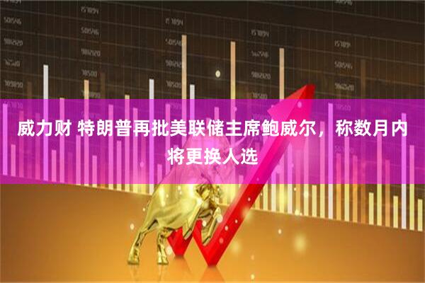 威力财 特朗普再批美联储主席鲍威尔，称数月内将更换人选
