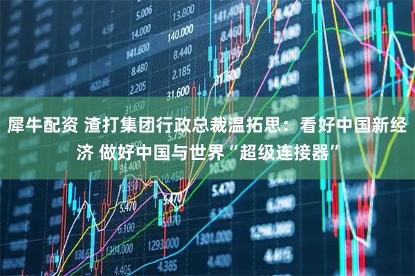 犀牛配资 渣打集团行政总裁温拓思：看好中国新经济 做好中国与世界“超级连接器”