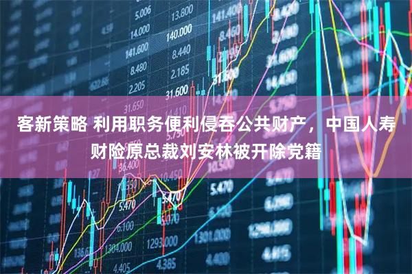 客新策略 利用职务便利侵吞公共财产，中国人寿财险原总裁刘安林被开除党籍