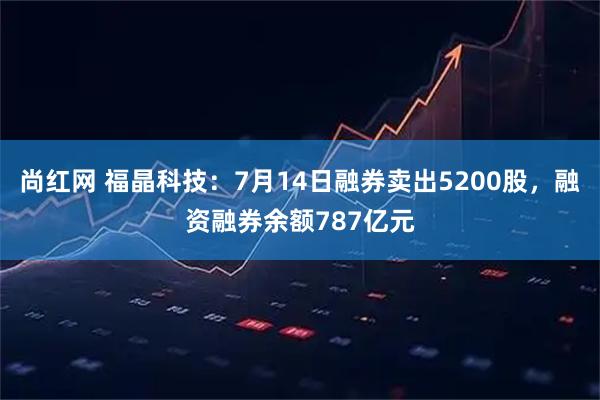 尚红网 福晶科技：7月14日融券卖出5200股，融资融券余额787亿元