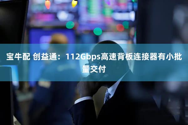 宝牛配 创益通：112Gbps高速背板连接器有小批量交付