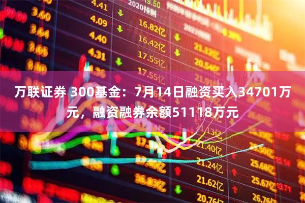 万联证券 300基金：7月14日融资买入34701万元，融资融券余额51118万元