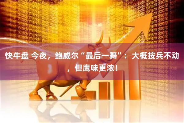 快牛盘 今夜，鲍威尔“最后一舞”：大概按兵不动，但鹰味更浓！