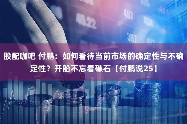 股配咖吧 付鹏：如何看待当前市场的确定性与不确定性？开船不忘看礁石【付鹏说25】