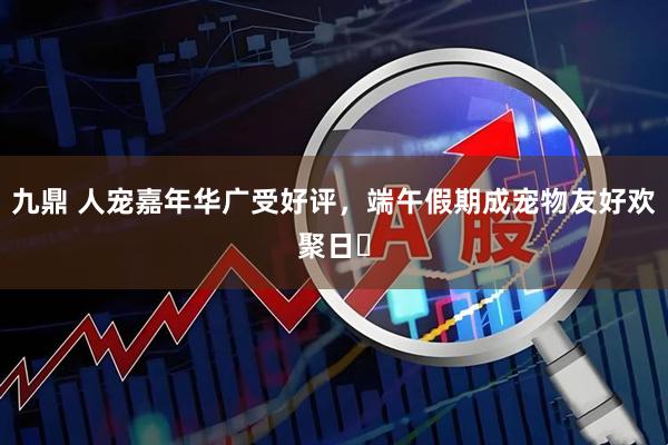九鼎 人宠嘉年华广受好评，端午假期成宠物友好欢聚日‌